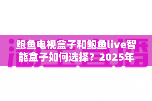 鲍鱼电视盒子和鲍鱼live智能盒子如何选择?2025年全新选购指南与深度对比分析 鲍鱼电视盒子和鲍鱼live智能盒子如何选择?2025年全新选购指南与深度对比分析