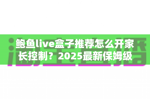 鲍鱼live盒子推荐怎么开家长控制?2025最新保姆级设置教程,为孩子打造安全观影环境 鲍鱼live盒子推荐怎么开家长控制?2025最新保姆级设置教程,为孩子打造安全观影环境