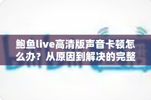 鲍鱼live高清版声音卡顿怎么办？从原因到解决的完整指南