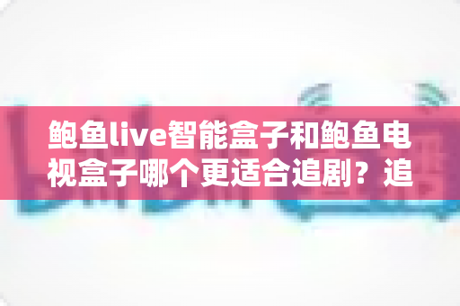 鲍鱼live智能盒子和鲍鱼电视盒子哪个更适合追剧？追剧党必看的深度选购测评指南