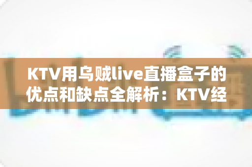KTV用乌贼live直播盒子的优点和缺点全解析:KTV经营者必看的选购避坑指南与实战体验测评 KTV用乌贼live直播盒子的优点和缺点全解析:KTV经营者必看的选购避坑指南与实战体验测评