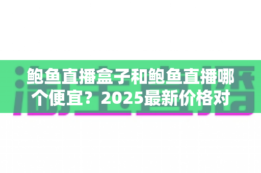 鲍鱼直播盒子和鲍鱼直播哪个便宜?2025最新价格对比与省钱选购全攻略 鲍鱼直播盒子和鲍鱼直播哪个便宜?2025最新价格对比与省钱选购全攻略