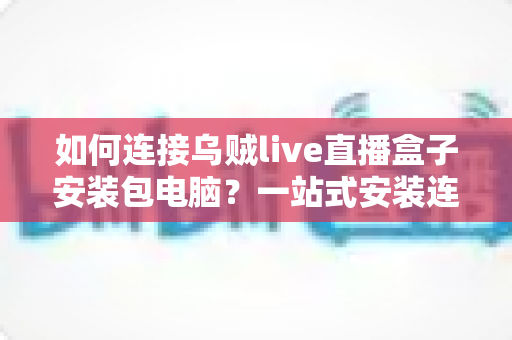 如何连接乌贼live直播盒子安装包电脑?一站式安装连接指南与实用技巧全解析 如何连接乌贼live直播盒子安装包电脑?一站式安装连接指南与实用技巧全解析