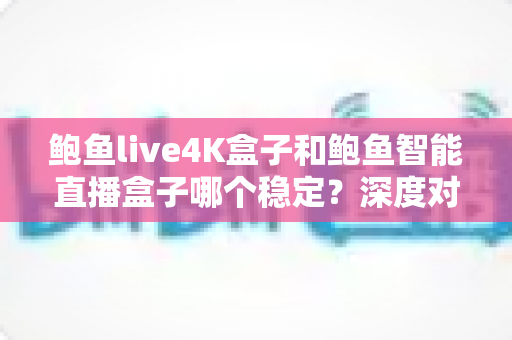 鲍鱼live4K盒子和鲍鱼智能直播盒子哪个稳定？深度对比助你选对不选贵