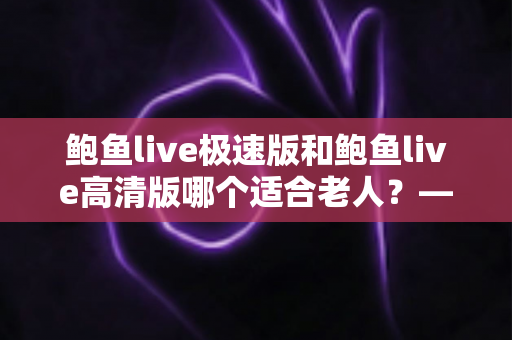 鲍鱼live极速版和鲍鱼live高清版哪个适合老人?——为长辈选对版本的全攻略 鲍鱼live极速版和鲍鱼live高清版哪个适合老人?——为长辈选对版本的全攻略