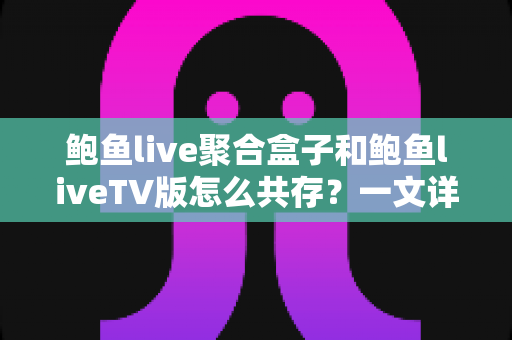 鲍鱼live聚合盒子和鲍鱼liveTV版怎么共存？一文详解双版本兼容方案与实用技巧