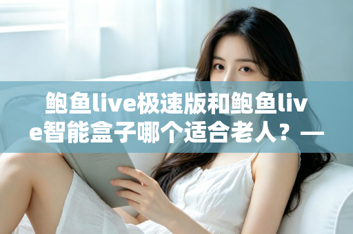 鲍鱼live极速版和鲍鱼live智能盒子哪个适合老人？——为爸妈选购观看设备的完整指南