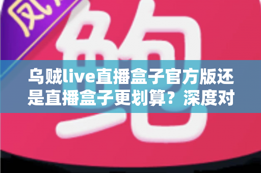 乌贼live直播盒子官方版还是直播盒子更划算?深度对比分析与选购全攻略 乌贼live直播盒子官方版还是直播盒子更划算?深度对比分析与选购全攻略
