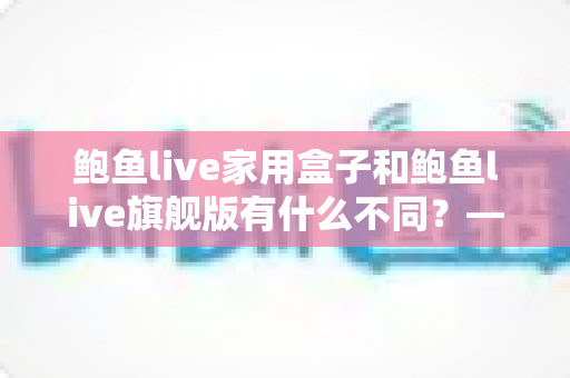 鲍鱼live家用盒子和鲍鱼live旗舰版有什么不同?——两大版本深度对比与选购全攻略 鲍鱼live家用盒子和鲍鱼live旗舰版有什么不同?——两大版本深度对比与选购全攻略