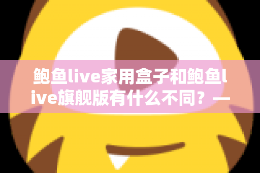 鲍鱼live家用盒子和鲍鱼live旗舰版有什么不同?——两大版本深度对比与选购全攻略 鲍鱼live家用盒子和鲍鱼live旗舰版有什么不同?——两大版本深度对比与选购全攻略