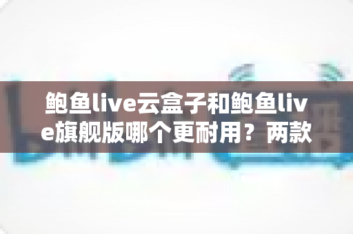 鲍鱼live云盒子和鲍鱼live旗舰版哪个更耐用?两款电视盒子耐用性深度对比与选购全指南 鲍鱼live云盒子和鲍鱼live旗舰版哪个更耐用?两款电视盒子耐用性深度对比与选购全指南