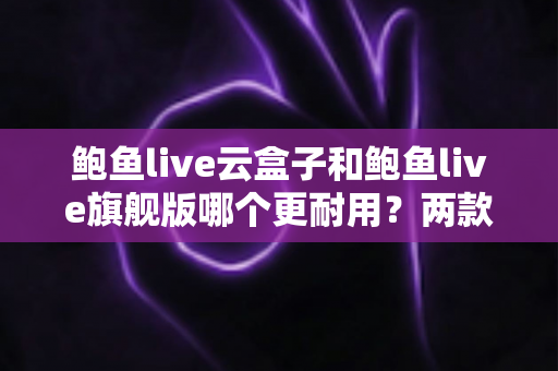 鲍鱼live云盒子和鲍鱼live旗舰版哪个更耐用?两款电视盒子耐用性深度对比与选购全指南 鲍鱼live云盒子和鲍鱼live旗舰版哪个更耐用?两款电视盒子耐用性深度对比与选购全指南