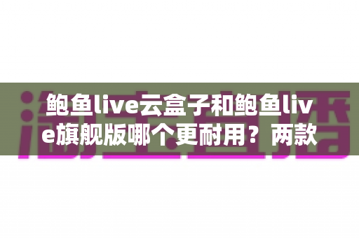 鲍鱼live云盒子和鲍鱼live旗舰版哪个更耐用?两款电视盒子耐用性深度对比与选购全指南 鲍鱼live云盒子和鲍鱼live旗舰版哪个更耐用?两款电视盒子耐用性深度对比与选购全指南