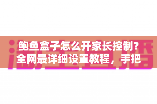 鲍鱼盒子怎么开家长控制？全网最详细设置教程，手把手教你锁定不良内容，给孩子打造绿色健康的观影环境