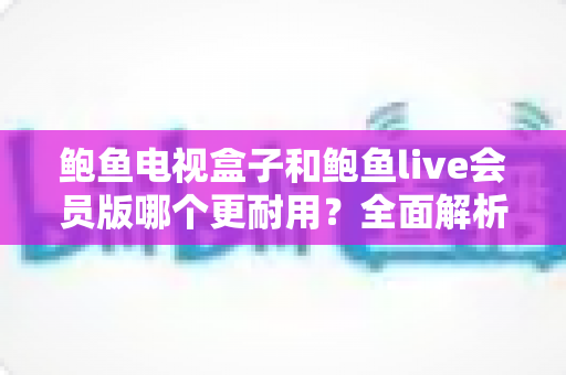 鲍鱼电视盒子和鲍鱼live会员版哪个更耐用？全面解析两款产品的使用寿命与选购指南
