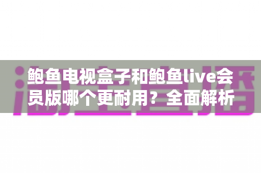 鲍鱼电视盒子和鲍鱼live会员版哪个更耐用？全面解析两款产品的使用寿命与选购指南