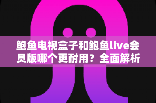 鲍鱼电视盒子和鲍鱼live会员版哪个更耐用？全面解析两款产品的使用寿命与选购指南