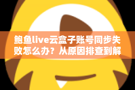 鲍鱼live云盒子账号同步失败怎么办？从原因排查到解决方法的完整实用指南