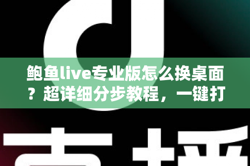 鲍鱼live专业版怎么换桌面？超详细分步教程，一键打造个性化专属界面