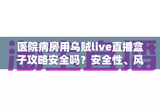 医院病房用乌贼live直播盒子攻略安全吗?安全性、风险与正确使用方法全解析 医院病房用乌贼live直播盒子攻略安全吗?安全性、风险与正确使用方法全解析