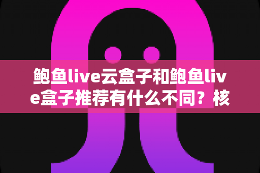 鲍鱼live云盒子和鲍鱼live盒子推荐有什么不同？核心差异全解析与实用选购指南
