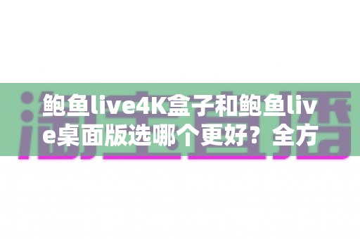 鲍鱼live4K盒子和鲍鱼live桌面版选哪个更好？全方位深度对比助你轻松决策