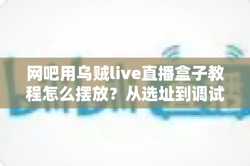 网吧用乌贼live直播盒子教程怎么摆放?从选址到调试的全流程实战指南 网吧用乌贼live直播盒子教程怎么摆放?从选址到调试的全流程实战指南