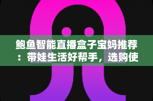 鲍鱼智能直播盒子宝妈推荐：带娃生活好帮手，选购使用全攻略