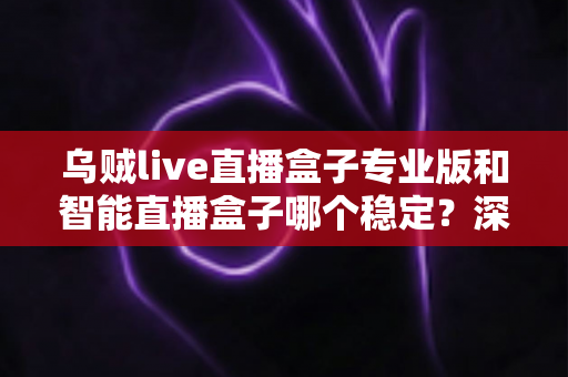 乌贼live直播盒子专业版和智能直播盒子哪个稳定?深度对比分析与实用选购指南 乌贼live直播盒子专业版和智能直播盒子哪个稳定?深度对比分析与实用选购指南