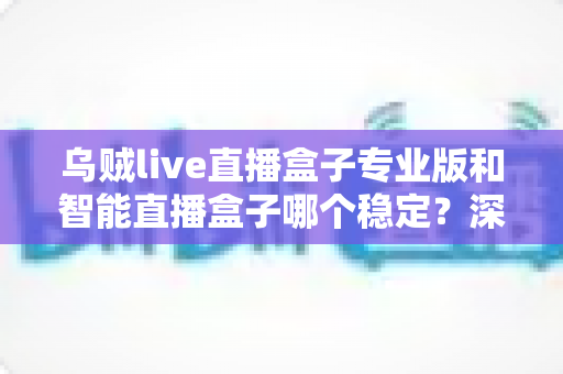 乌贼live直播盒子专业版和智能直播盒子哪个稳定?深度对比分析与实用选购指南 乌贼live直播盒子专业版和智能直播盒子哪个稳定?深度对比分析与实用选购指南
