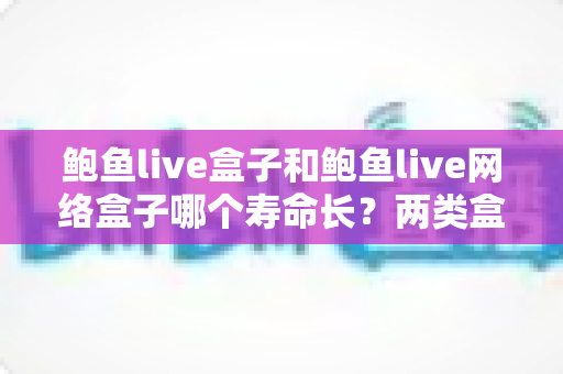 鲍鱼live盒子和鲍鱼live网络盒子哪个寿命长？两类盒子使用寿命深度对比与保养全攻略