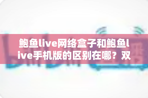 鲍鱼live网络盒子和鲍鱼live手机版的区别在哪?双版本深度对比与选择指南 鲍鱼live网络盒子和鲍鱼live手机版的区别在哪?双版本深度对比与选择指南
