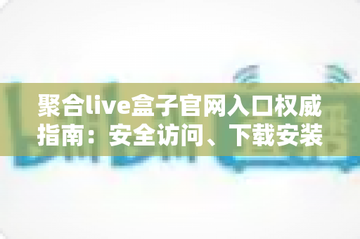 聚合live盒子官网入口权威指南:安全访问、下载安装与使用全攻略 聚合live盒子官网入口权威指南:安全访问、下载安装与使用全攻略
