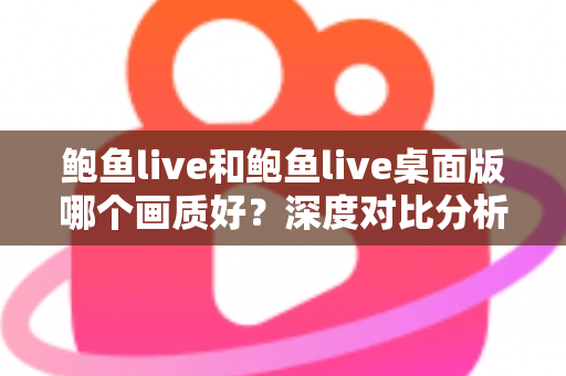 鲍鱼live和鲍鱼live桌面版哪个画质好？深度对比分析与画质优化全指南