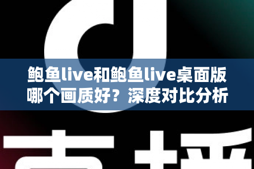 鲍鱼live和鲍鱼live桌面版哪个画质好？深度对比分析与画质优化全指南