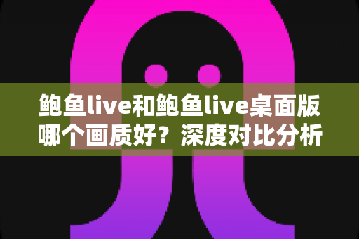 鲍鱼live和鲍鱼live桌面版哪个画质好？深度对比分析与画质优化全指南