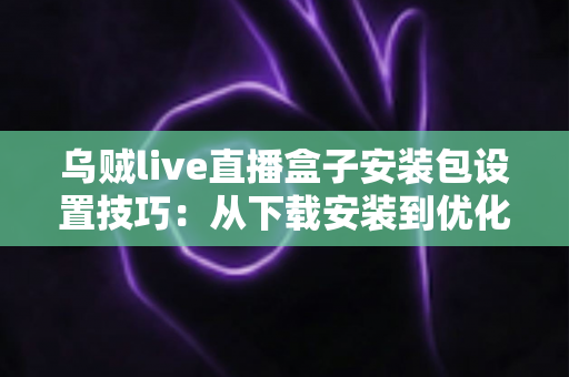 乌贼live直播盒子安装包设置技巧：从下载安装到优化配置的一站式实用指南