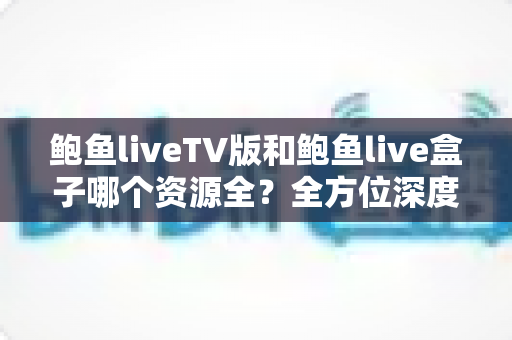鲍鱼liveTV版和鲍鱼live盒子哪个资源全？全方位深度对比与实用选择指南