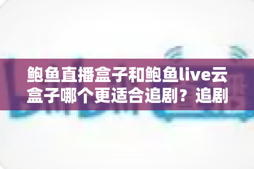鲍鱼直播盒子和鲍鱼live云盒子哪个更适合追剧?追剧党必读的深度对比与选购全攻略 鲍鱼直播盒子和鲍鱼live云盒子哪个更适合追剧?追剧党必读的深度对比与选购全攻略