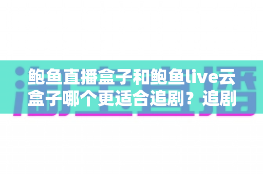 鲍鱼直播盒子和鲍鱼live云盒子哪个更适合追剧？追剧党必读的深度对比与选购全攻略
