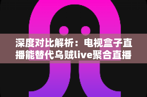 深度对比解析：电视盒子直播能替代乌贼live聚合直播吗？看懂这几点再决定不迟