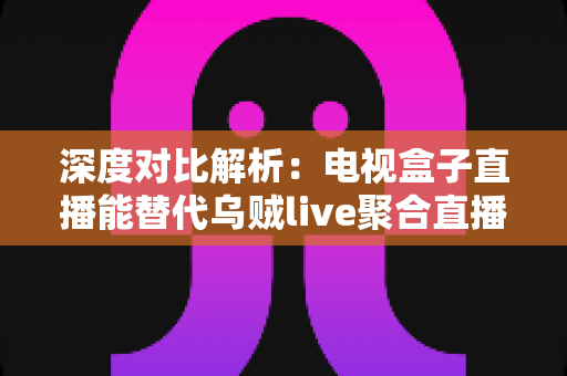 深度对比解析：电视盒子直播能替代乌贼live聚合直播吗？看懂这几点再决定不迟