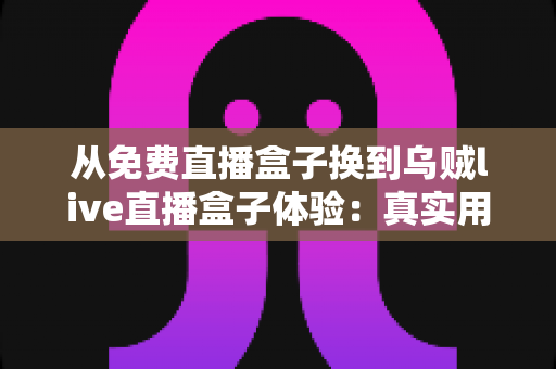 从免费直播盒子换到乌贼live直播盒子体验:真实用户换机心得与深度使用感受分享 从免费直播盒子换到乌贼live直播盒子体验:真实用户换机心得与深度使用感受分享
