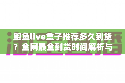 鲍鱼live盒子推荐多久到货?全网最全到货时间解析与购买避坑指南 鲍鱼live盒子推荐多久到货?全网最全到货时间解析与购买避坑指南