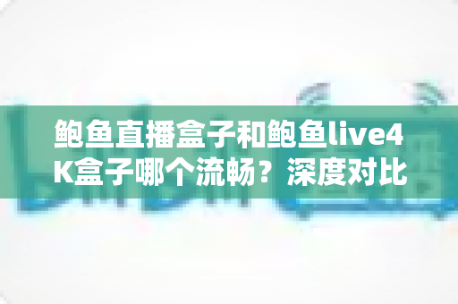 鲍鱼直播盒子和鲍鱼live4K盒子哪个流畅？深度对比评测与流畅度选购指南