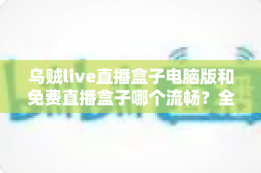 乌贼live直播盒子电脑版和免费直播盒子哪个流畅？全面对比与流畅度优化指南