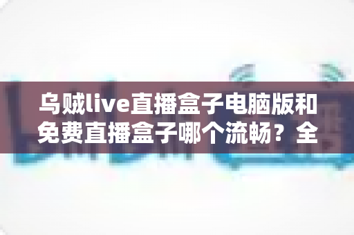 乌贼live直播盒子电脑版和免费直播盒子哪个流畅？全面对比与流畅度优化指南