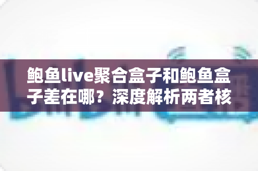 鲍鱼live聚合盒子和鲍鱼盒子差在哪？深度解析两者核心差异，看完再选不踩坑