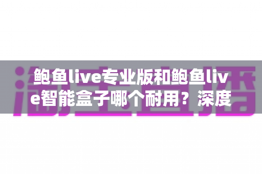 鲍鱼live专业版和鲍鱼live智能盒子哪个耐用？深度对比解析与选购全指南
