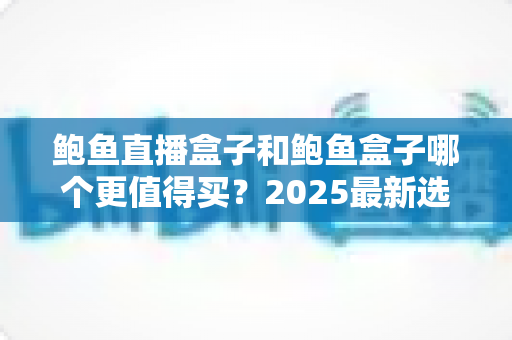 鲍鱼直播盒子和鲍鱼盒子哪个更值得买?2025最新选购对比全攻略 鲍鱼直播盒子和鲍鱼盒子哪个更值得买?2025最新选购对比全攻略